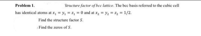 Problem 1.
Structure factor of bee lattice. The bec basis referred to the cubic cell
has identical atoms at x, = y, = z, = 0 and at x, = y, = z2 1/2.
Find the structure factor S.
Find the zeros of S.
