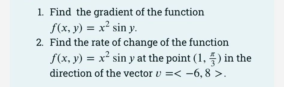 1. Find the gradient of the function
f(x, y) = x² sin y.
2. Find the rate of change of the function
f(x, y) = x² sin y at the point (1,5) in the
direction of the vector v =< −6, 8 >.
3