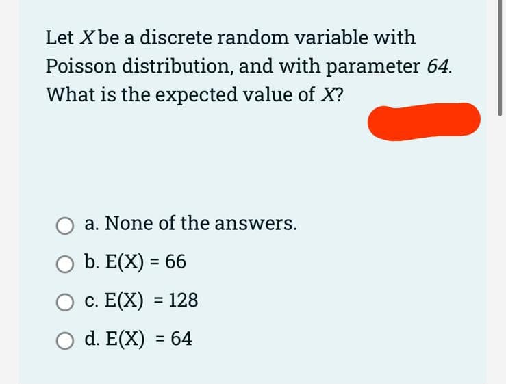 Let X be a discrete random variable with
Poisson distribution, and with parameter 64.
What is the expected value of X?
a. None of the answers.
O b. E(X) = 66
O c. E(X) = 128
O d. E(X) = 64