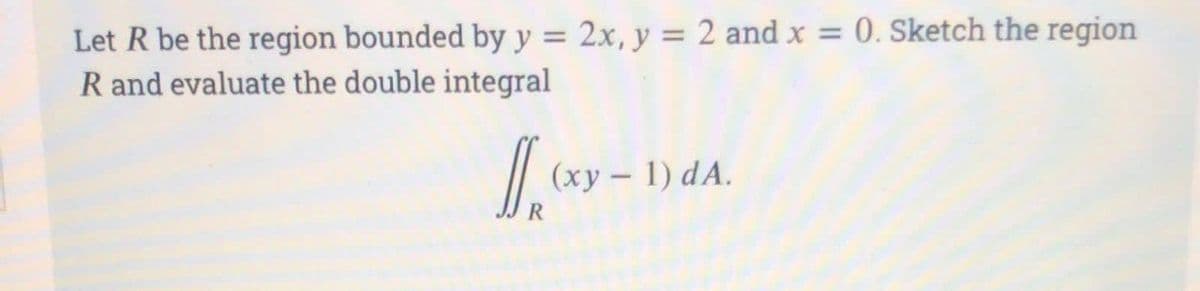 Let R be the region bounded by y = 2x, y = 2 and x = 0. Sketch the region
R and evaluate the double integral
1.xy-
(xy - 1) dA.
