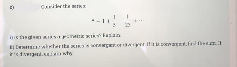 ↑
Consider the series:
5-1+
5
-
25
i) is the given series a geometric series? Explain.
ii) Determine whether the series is convergent or divergent. If it is convergent, find the sum. If
it is divergent, explain why.