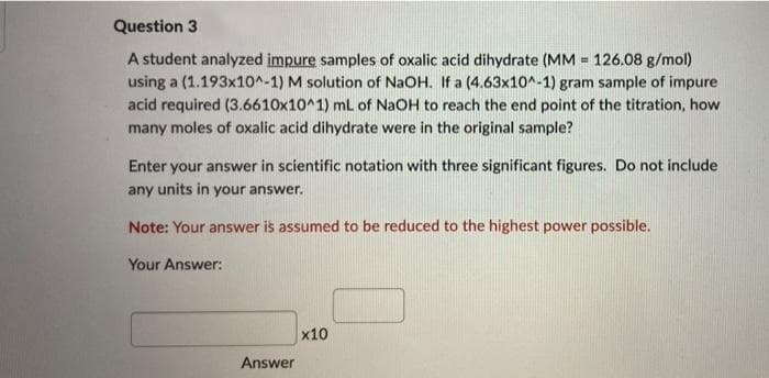 Question 3
A student analyzed impure samples of oxalic acid dihydrate (MM = 126.08 g/mol)
using a (1.193x10^-1) M solution of NaOH. If a (4.63x10^-1) gram sample of impure
acid required (3.6610x10^1) mL of NaOH to reach the end point of the titration, how
many moles of oxalic acid dihydrate were in the original sample?
Enter your answer in scientific notation with three significant figures. Do not include
any units in your answer.
Note: Your answer is assumed to be reduced to the highest power possible.
Your Answer:
x10
Answer
