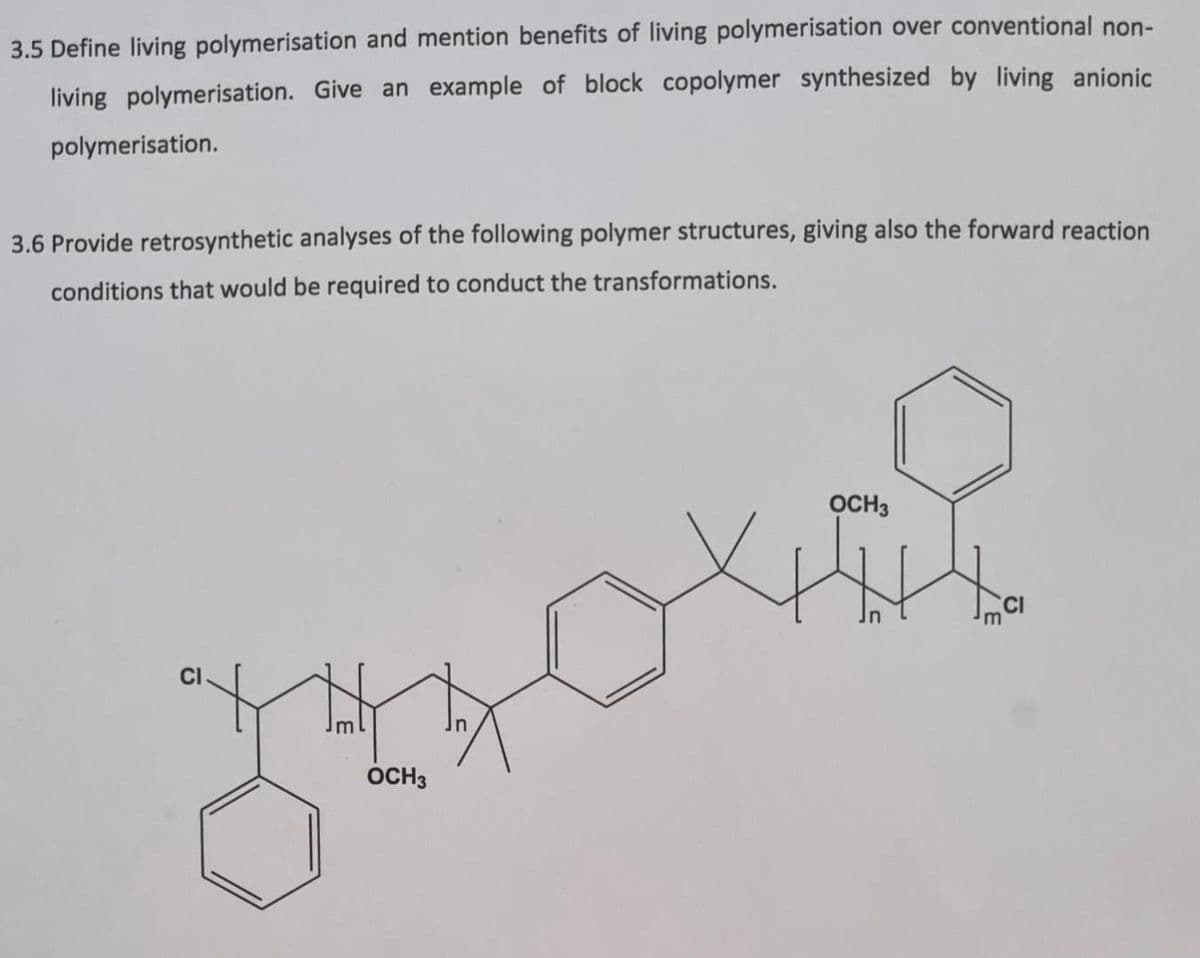3.5 Define living polymerisation and mention benefits of living polymerisation over conventional non-
living polymerisation. Give an example of block copolymer synthesized by living anionic
polymerisation.
3.6 Provide retrosynthetic analyses of the following polymer structures, giving also the forward reaction
conditions that would be required to conduct the transformations.
OCH3
OCH3