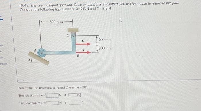 ok
nt
int
rences
NOTE: This is a multi-part question. Once an answer is submitted, you will be unable to return to this part.
Consider the following figure, where X-215 N and Y=215 N.
800 mm
The reaction at A=
The reaction at C=
N 4
B
Determine the reactions at A and Cwhen a 30°.
N 7
X
60
Y
200 mm
200 mm
4