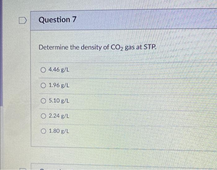 D
Question 7
Determine the density of CO2 gas at STP.
O 4.46 g/L
O 1.96 g/L
O 5.10 g/L
2.24 g/L
1.80 g/L