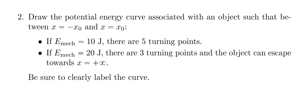 2. Draw the potential energy curve associated with an object such that be-
tween x = -xo and x = xo:
• If Emech
=
10 J, there are 5 turning points.
• If Emech
=
20 J, there are 3 turning points and the object can escape
towards x = +∞0.
Be sure to clearly label the curve.