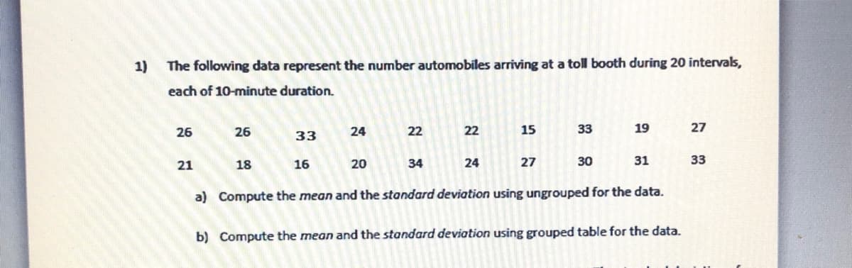 1)
The following data represent the number automobiles arriving at a toll booth during 20 intervals,
each of 10-minute duration.
26
26
24
22
22
15
33
19
27
33
21
18
16
20
34
24
27
30
31
33
a) Compute the mean and the standard deviation using ungrouped for the data.
b) Compute the mean and the standard deviation using grouped table for the data.
