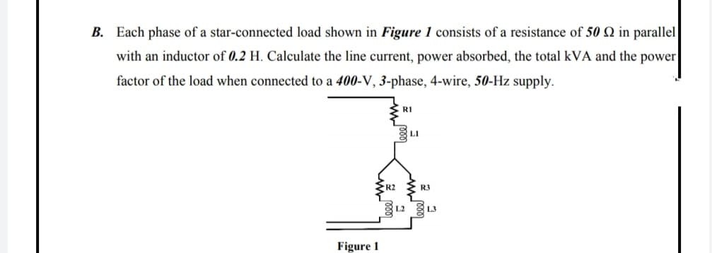 3. Each phase of a star-connected load shown in Figure 1 consists of a resistance of 50 Q in parallel
with an inductor of 0.2 H. Calculate the line current, power absorbed, the total kVA and the power
factor of the load when connected to a 400-V, 3-phase, 4-wire, 50-Hz supply.
RI
R2
R3
L2
L3
