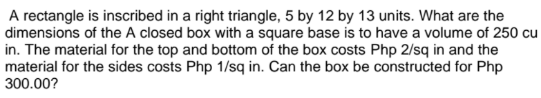 A rectangle is inscribed in a right triangle, 5 by 12 by 13 units. What are the
dimensions of the A closed box with a square base is to have a volume of 250 cu
in. The material for the top and bottom of the box costs Php 2/sq in and the
material for the sides costs Php 1/sq in. Can the box be constructed for Php
300.00?
