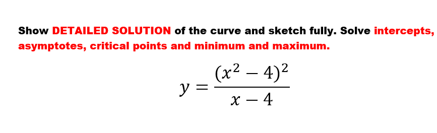 Show DETAILED SOLUTION of the curve and sketch fully. Solve intercepts,
asymptotes, critical points and minimum and maximum.
(х2 — 4)2
y =
х — 4
-
