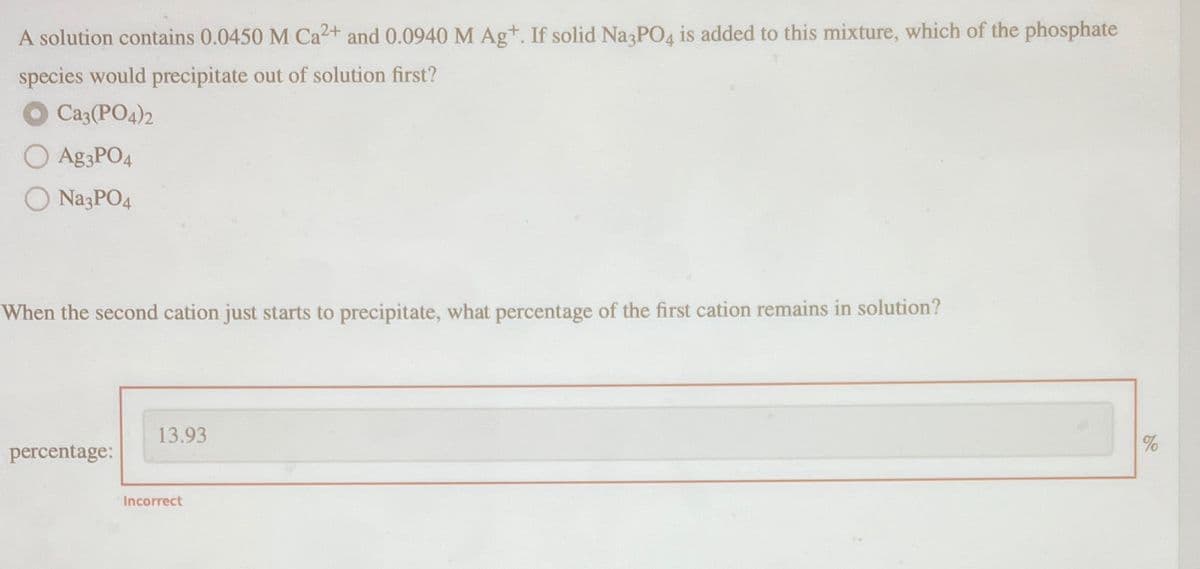 A solution contains 0.0450 M Ca2+ and 0.0940 M Ag+. If solid Na3PO4 is added to this mixture, which of the phosphate
species would precipitate out of solution first?
Ca3(PO4)2
Ag3PO4
Na3PO4
When the second cation just starts to precipitate, what percentage of the first cation remains in solution?
percentage:
13.93
Incorrect
%