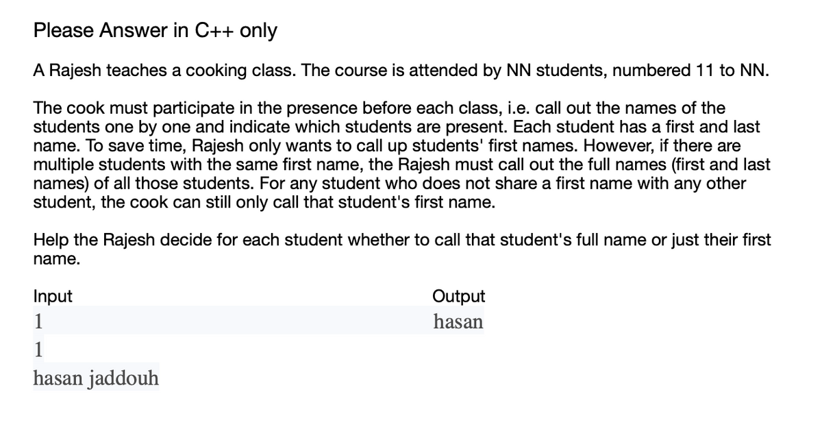 Please Answer in C++ only
A Rajesh teaches a cooking class. The course is attended by NN students, numbered 11 to NN.
The cook must participate in the presence before each class, i.e. call out the names of the
students one by one and indicate which students are present. Each student has a first and last
name. To save time, Rajesh only wants to call up students' first names. However, if there are
multiple students with the same first name, the Rajesh must call out the full names (first and last
names) of all those students. For any student who does not share a first name with any other
student, the cook can still only call that student's first name.
Help the Rajesh decide for each student whether to call that student's full name or just their first
name.
Input
1
1
hasan jaddouh
Output
hasan