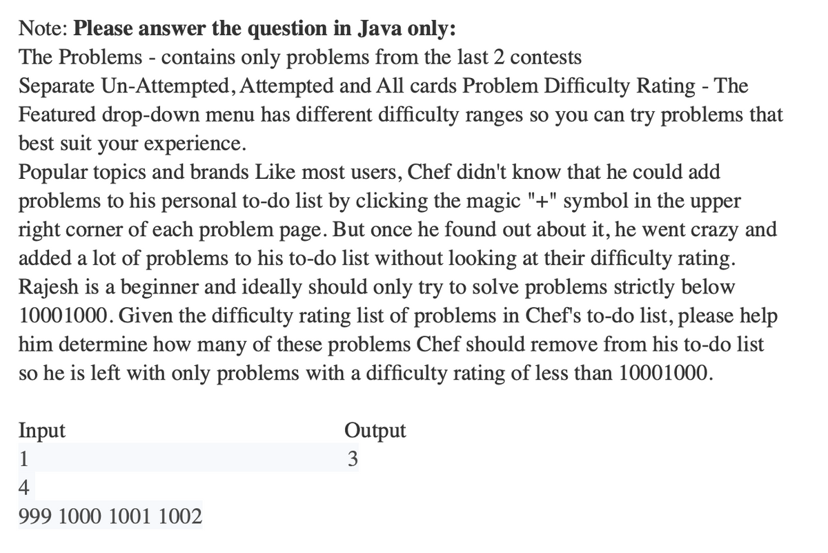 Note: Please answer the question in Java only:
The Problems - contains only problems from the last 2 contests
Separate Un-Attempted, Attempted and All cards Problem Difficulty Rating - The
Featured drop-down menu has different difficulty ranges so you can try problems that
best suit your experience.
Popular topics and brands Like most users, Chef didn't know that he could add
problems to his personal to-do list by clicking the magic "+" symbol in the upper
right corner of each problem page. But once he found out about it, he went crazy and
added a lot of problems to his to-do list without looking at their difficulty rating.
Rajesh is a beginner and ideally should only try to solve problems strictly below
10001000. Given the difficulty rating list of problems in Chef's to-do list, please help
him determine how many of these problems Chef should remove from his to-do list
so he is left with only problems with a difficulty rating of less than 10001000.
Input
1
4
999 1000 1001 1002
Output
3
