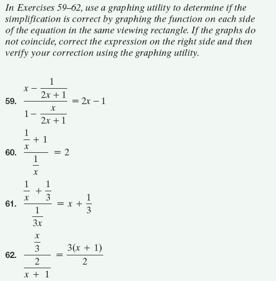 In Exercises 59-62, use a graphing utility to determine if the
simplification is correct by graphing the function on each side
of the equation in the same viewing rectangle. If the graphs do
not coincide, correct the expression on the right side and then
verify your correction using the graphing utility.
1
-x
2x + 1
59.
= 2x – 1
1-
2x +1
1
+ 1
60.
1
1
1
+
3
61.
1
+
3
3x
3
3(x + 1)
62.
2
2
X + 1
