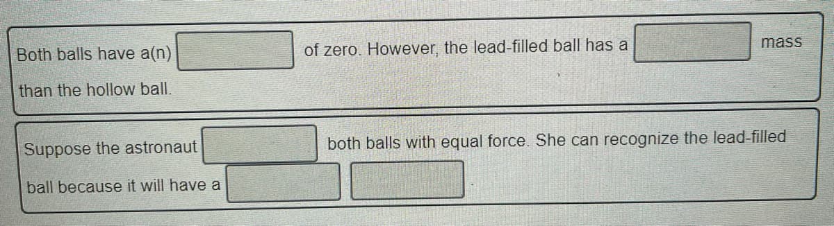 mass
Both balls have a(n)
of zero. However, the lead-filled ball has a
than the hollow ball.
Suppose the astronaut
both balls with equal force. She can recognize the lead-filled
ball because it will have a

