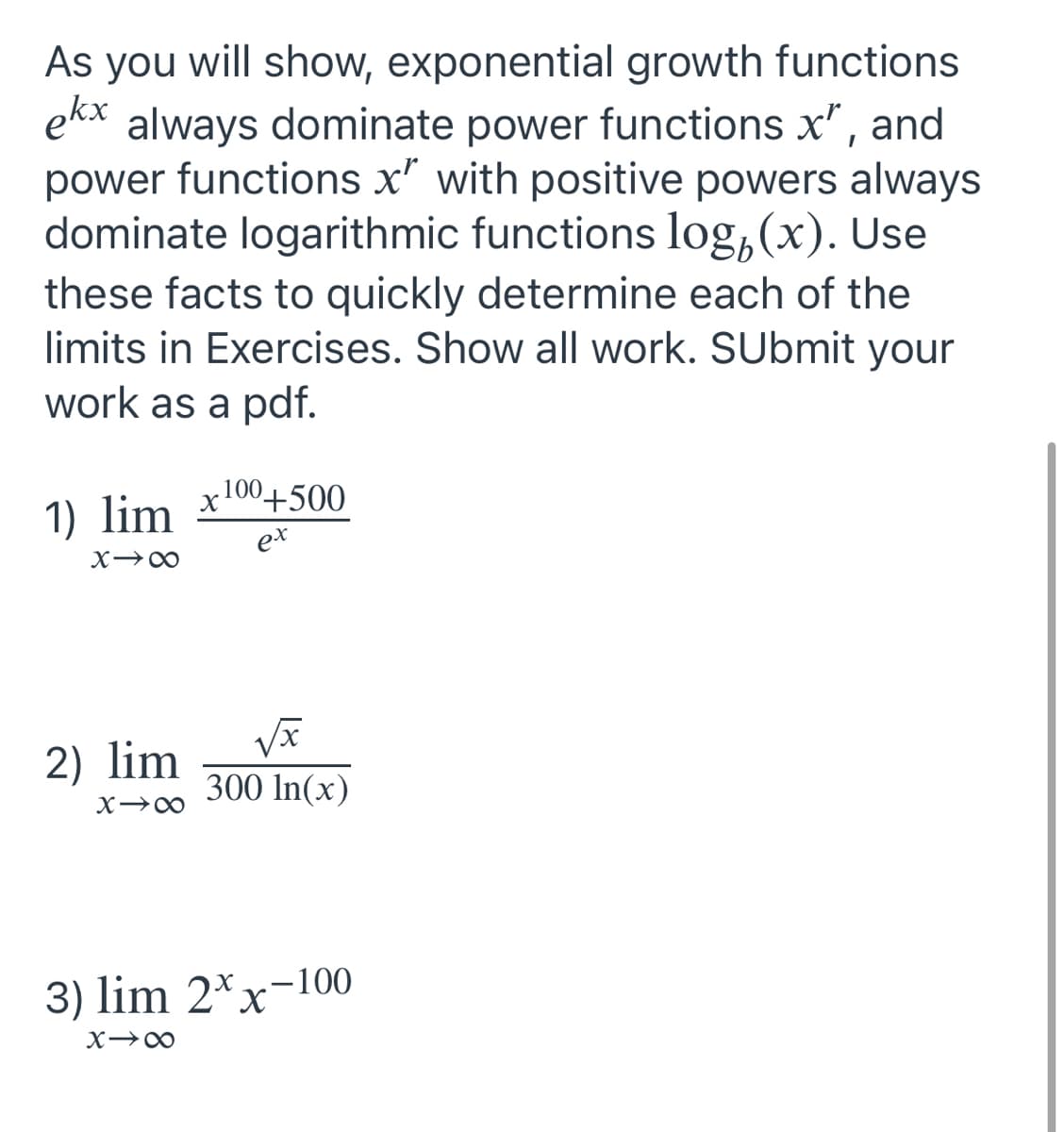 As you will show, exponential growth functions
ekx always dominate power functions x", and
power functions x" with positive powers always
dominate logarithmic functions log(x). Use
these facts to quickly determine each of the
limits in Exercises. Show all work. SUbmit your
work as a pdf.
100+500
1) lim
ex
818
2) lim
300 In(x)
X18
3) lim 2xx-100
81x