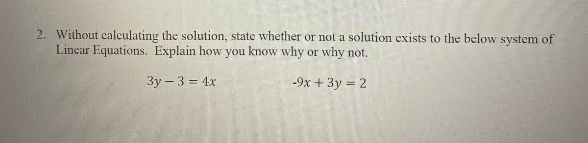 2. Without calculating the solution, state whether or not a solution exists to the below system of
Linear Equations. Explain how you know why or why not.
3y-3 = 4x
-9x + 3y = 2
