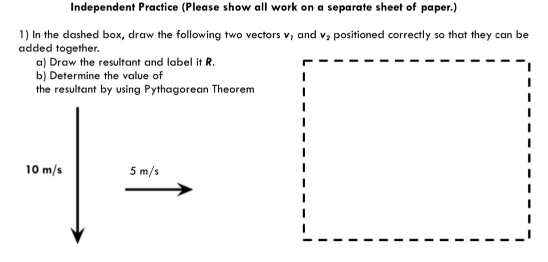 Independent Practice (Please show all work on a separate sheet of paper.)
1) In the dashed box, draw the following two vectors v, and v2 positioned correctly so that they can be
added together.
a) Draw the resultant and label it R.
b) Determine the value of
the resultant by using Pythagorean Theorem
10 m/s
5 m/s

