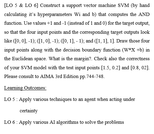 [LO 5 & LO 6] Construct a support vector machine SVM (by hand
calculating it's hyperparameters Wi and b) that computes the AND
function. Use values +1 and -1 (instead of 1 and 0) for the target output,
so that the four input points and the corresponding target outputs look
like ([0, 0], -1); ([1, 0], -1); ([0, 1], - 1); and ([1, 1], 1]. Draw those four
input points along with the decision boundary function (W*X +b) in
the Euclidean space. What is the margin?. Check also the correctness
of your SVM model with the test input points [1.5, 0.2] and [0.8, 02].
Please consult to AIMA 3rd Edition pp.744-748.
Learning Outcomes:
LO 5: Apply various techniques to an agent when acting under
certainty
LO 6: Apply various AI algorithms to solve the problems
