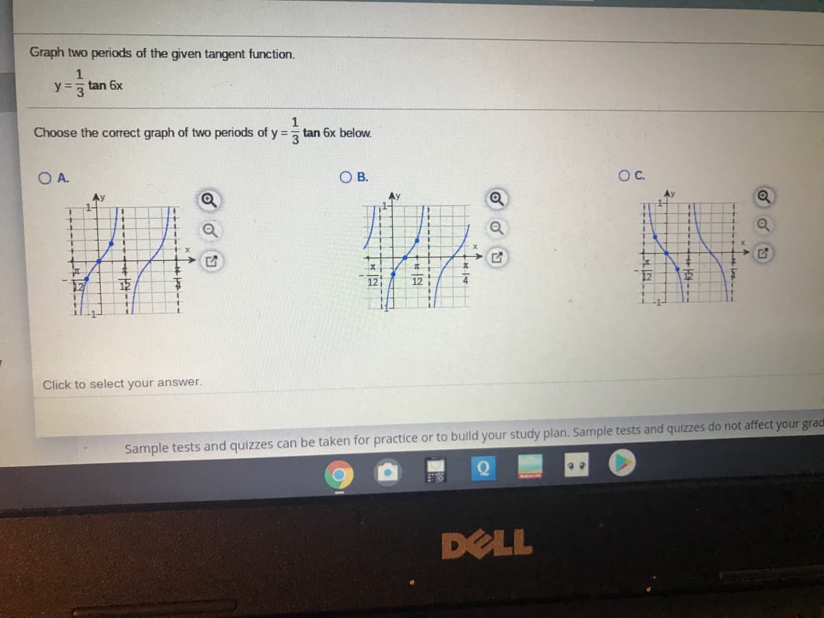 Graph two periods of the given tangent function.
1
y%3=
y= tan 6x
3
Choose the correct graph of two periods of y =
tan 6x below.
O A.
OB.
OC.
Ay
Ay
Ay
12
12
12
Click to select your answer.
Sample tests and quizzes can be taken for practice or to build your study plan. Sample tests and quizzes do not affect your grad
DELL
