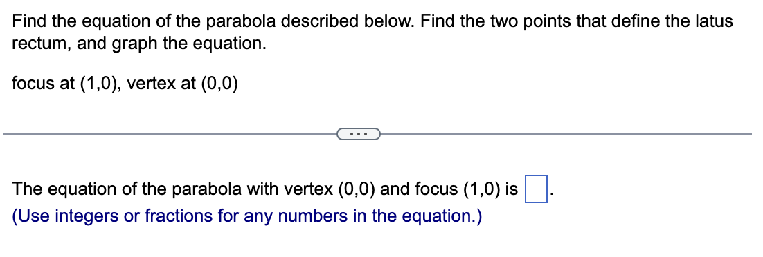 Find the equation of the parabola described below. Find the two points that define the latus
rectum, and graph the equation.
focus at (1,0), vertex at (0,0)
The equation of the parabola with vertex (0,0) and focus (1,0) is
(Use integers or fractions for any numbers in the equation.)