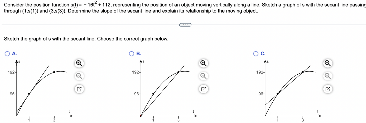 Consider the position function s(t) = − 16t² + 112t representing the position of an object moving vertically along a line. Sketch a graph of s with the secant line passing
through (1,s(1)) and (3,s(3)). Determine the slope of the secant line and explain its relationship to the moving object.
Sketch the graph of s with the secant line. Choose the correct graph below.
O A.
192-
96-
S
1
3
t
O B.
192-
96-
S
1
3
t
O C.
As
192-
96-
1
3