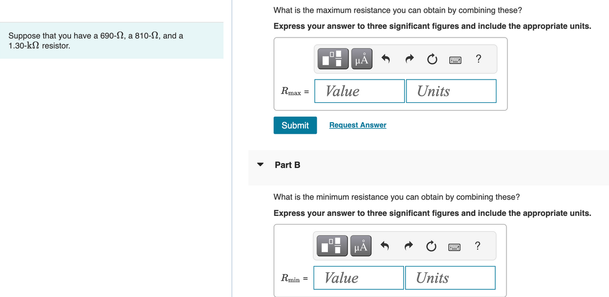 Suppose that you have a 690-, a 810-N, and a
1.30-k resistor.
What is the maximum resistance you can obtain by combining these?
Express your answer to three significant figures and include the appropriate units.
Rmax
Submit
Part B
☐
Rmin
HÅ
Value
Request Answer
What is the minimum resistance you can obtain by combining these?
Express your answer to three significant figures and include the appropriate units.
μÅ
Units
Value
?
Units
?