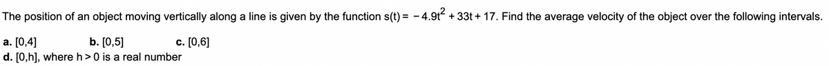The position of an object moving vertically along a line is given by the function s(t) = -4.9t² +33t+17. Find the average velocity of the object over the following intervals.
a. [0,4]
b. [0,5]
c. [0,6]
d. [0,h], where h> 0 is a real number