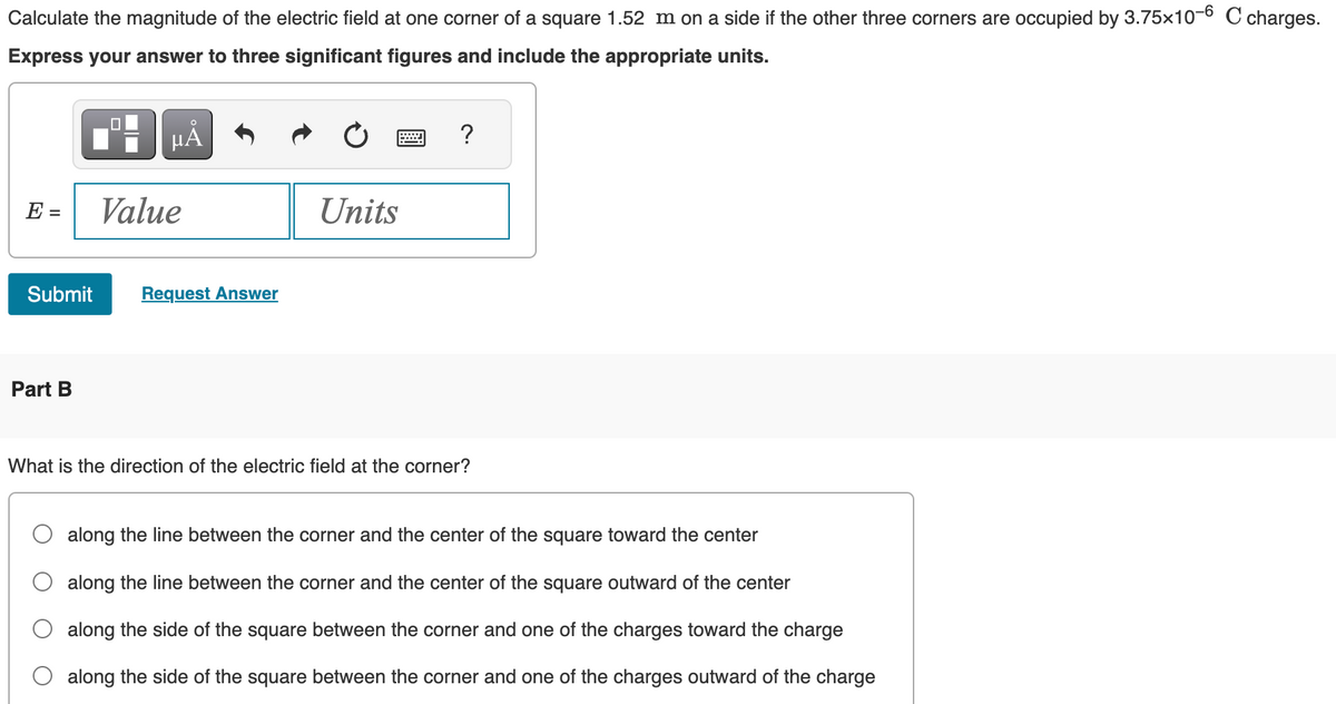 Calculate the magnitude of the electric field at one corner of a square 1.52 m on a side if the other three corners are occupied by 3.75x10-6 C charges.
Express your answer to three significant figures and include the appropriate units.
E =
Submit
Part B
µÅ
Value
Request Answer
Units
?
What is the direction of the electric field at the corner?
along the line between the corner and the center of the square toward the center
along the line between the corner and the center of the square outward of the center
along the side of the square between the corner and one of the charges toward the charge
along the side of the square between the corner and one of the charges outward of the charge