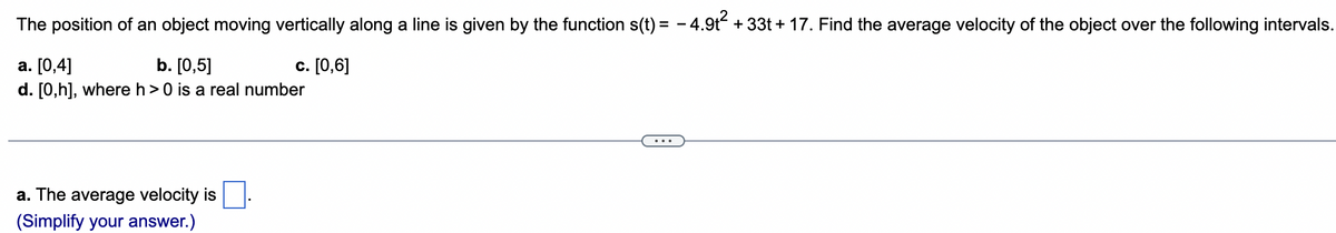 The position of an object moving vertically along a line is given by the function s(t) = − 4.9t² + 33t+17. Find the average velocity of the object over the following intervals.
a. [0,4]
b. [0,5]
c. [0,6]
d. [0,h], where h> 0 is a real number
a. The average velocity is
(Simplify your answer.)