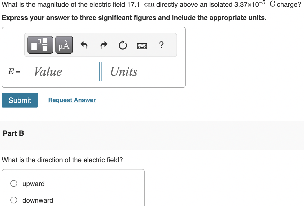 What is the magnitude of the electric field 17.1 cm directly above an isolated 3.37x10-5 C charge?
Express your answer to three significant figures and include the appropriate units.
µÅ
E =
Submit
Part B
Value
Request Answer
upward
What is the direction of the electric field?
Units
downward
wwwww
-
?