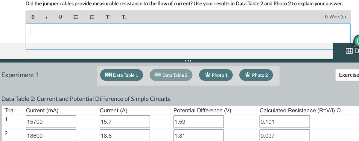 Did the jumper cables provide measurable resistance to the flow of current? Use your results in Data Table 2 and Photo 2 to explain your answer.
В /
Experiment 1
2
!!!
18600
!!!
T² T₂
Data Table 2: Current and Potential Difference of Simple Circuits
Trial
Current (mA)
Current (A)
15.7
1
15700
Data Table 1
18.6
Data Table 2
Photo 1
Potential Difference (V)
1.59
1.81
Photo 2
0.101
0 Word(s)
Calculated Resistance (R=V/I) S
0.097
D
Exercise
