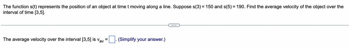 The function s(t) represents the position of an object at time t moving along a line. Suppose s(3) = 150 and s(5) = 190. Find the average velocity of the object over the
interval of time [3,5].
=
The average velocity over the interval [3,5] is Vav (Simplify your answer.)