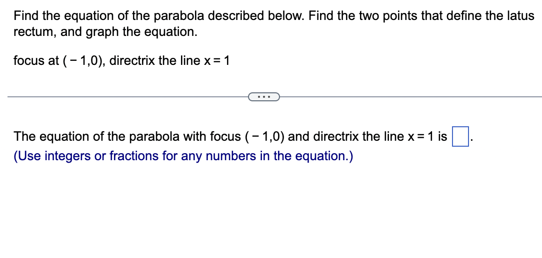 Find the equation of the parabola described below. Find the two points that define the latus
rectum, and graph the equation.
focus at (-1,0), directrix the line x = 1
The equation of the parabola with focus (-1,0) and directrix the line x = 1 is
(Use integers or fractions for any numbers in the equation.)