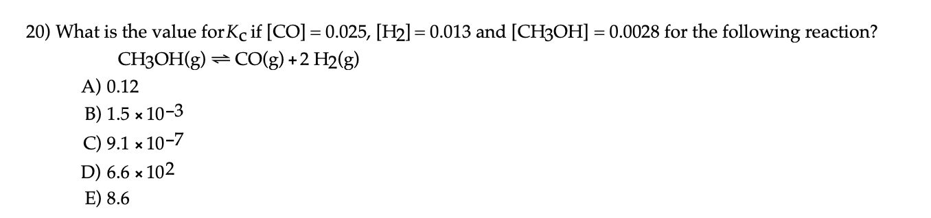 20) What is the value for Kc if [CO] = 0.025, [H2]= 0.013 and [CH3OH] = 0.0028 for the following reaction?
%3D
CH3OH(g) =CO(g) +2 H2(g)
A) 0.12
В) 1.5 х 10-3
C) 9.1 x 10-7
D) 6.6 × 102
E) 8.6
