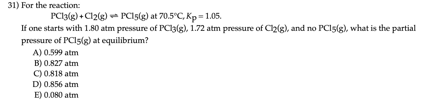 31) For the reaction:
PC13(g) + Cl2(g) = PC15(g) at 70.5°C, Kp = 1.05.
If one starts with 1.80 atm pressure of PCI3(g), 1.72 atm pressure of Cl2(g), and no PCI5(g), what is the partia
pressure of PCI5(g) at equilibrium?
A) 0.599 atm
B) 0.827 atm
C) 0.818 atm
D) 0.856 atm
E) 0.080 atm
