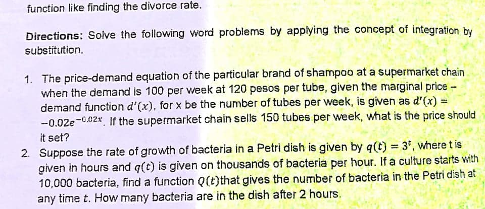function like finding the divorce rate.
Directions: Solve the following word problems by applying the concept of integration by
substitution.
1. The price-demand equation of the particular brand of shampoo at a supermarket chain
when the demand is 100 per week at 120 pesos per tube, given the marginal price-
demand function d'(x), for x be the number of tubes per week, is given as d'(x) =
-0.02e-0.02x. If the supermarket chain sells 150 tubes per week, what is the price should
%3D
it set?
2. Suppose the rate of growth of bacteria in a Petri dish is given by q(t) = 3', where t is
given in hours and q(t) is given on thousands of bacteria per hour. If a culture starts with
10,000 bacteria, find a function Q(t)that gives the number of bacteria in the Petri dish at
any time t. How many bacteria are in the dish after 2 hours.
%3D
