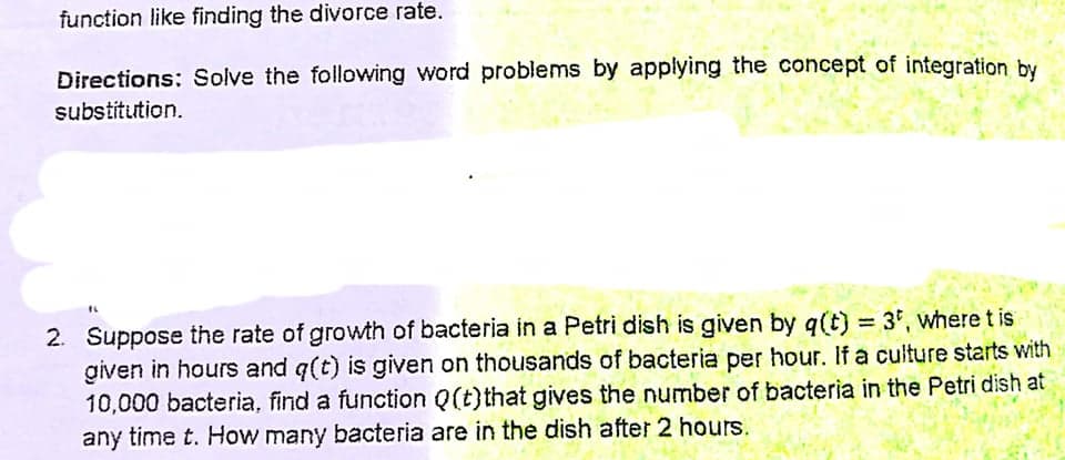 function like finding the divorce rate.
Directions: Solve the following word problems by applying the concept of integration by
substitution.
2. Suppose the rate of growth of bacteria in a Petri dish is given by q(t) = 3°, where t is
given in hours and q(t) is given on thousands of bacteria per hour. If a culture starts with
10,000 bacteria, find a function Q(t)that gives the number of bacteria in the Petri dish at
any time t. How many bacteria are in the dish after 2 hours.
%3D
