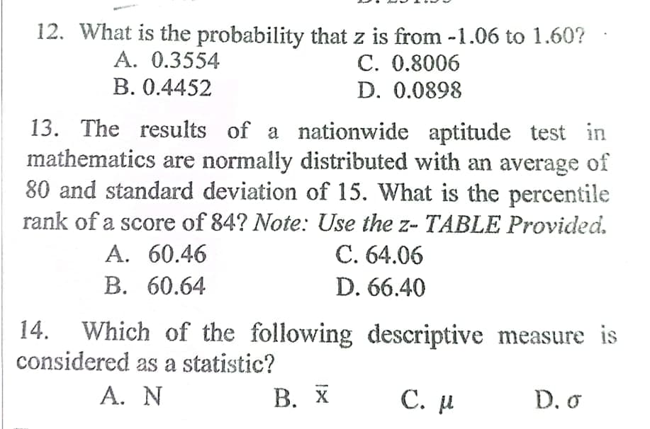 12. What is the probability that z is from -1.06 to 1.60?
A. 0.3554
В. 0.4452
С. 0.8006
D. 0.0898
13. The results of a nationwide aptitude test in
mathematics are normally distributed with an average of
80 and standard deviation of 15. What is the percentile
rank of a score of 84? Note: Use the z- TABLE Provided.
A. 60.46
C. 64.06
В. 60.64
D. 66.40
14. Which of the following descriptive measure is
considered as a statistic?
А. N
В. Х
С. р
D. o
