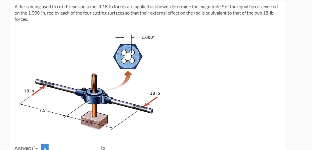A die is being used to cut threads on a rod. If 18-lb forces are applied as shown, determine the magnitude Fof the equal forces exerted
on the 1.000-in. rod by each of the four cutting surfaces so that their external effect on the rod is equivalent to that of the two 18-lb
forces.
1.000"
18 lb
18 Ib
7.5"
Answer: F =
Ib
