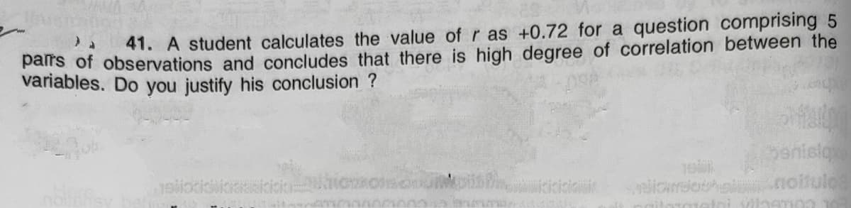 41. A student calculates the value of r as +0.72 for a question comprising 5
palrs of observations and concludes that there is high degree of correlation between the
variables. Do you justify his conclusion
penisioe
noitulo
