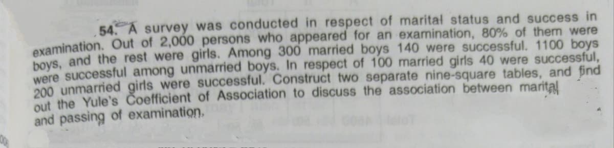 54. A survey was conducted in respect of marital status and success in
examination. Out of 2,000 persons who appeared for an examination, 80% of them were
boys, and the rest were girls. Among 300 married boys 140 were successful. 1100 boys
were successful among unmarried boys. In respect of 100 married girls 40 were successful,
200 unmarried girls were successful. Construct two separate nine-square tables, and find
out the Yule's Coefficient of Association to discuss the association between marita!
and passing of examination,
