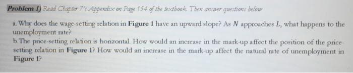 Problem 1) Read Chapter 7's Appendix on Page 154 of the textbook. Then answer questions below:
a. Why does the wage-setting relation in Figure 1 have an upward slope? As N approaches L, what happens to the
unemployment rate?
b. The price-setting relation is horizontal. How would an increase in the mark-up affect the position of the price-
setting relation in Figure 1? How would an increase in the mark-up affect the natural rate of unemployment in
Figure 1?