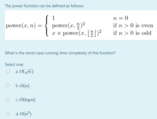 The power function can be defined as follows:
n = 0
if n > 0 is even
1
power(x, 5)²
power(x, [])²
power(x, n) =
if n > 0 is odd
What is the worst-case running time complexity of this function?
Select one:
a. O(/7)
b. O(n)
c. O(logn)
d. O(n²)
