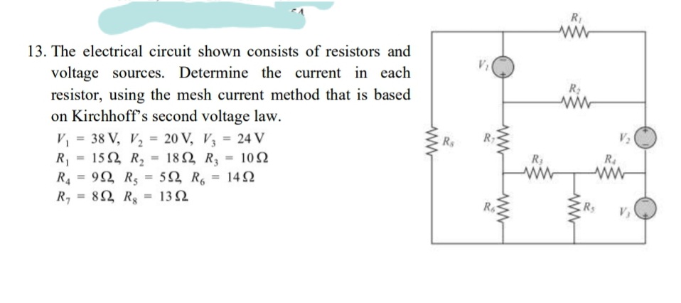 RI
13. The electrical circuit shown consists of resistors and
voltage sources. Determine the current in each
resistor, using the mesh current method that is based
on Kirchhoff's second voltage law.
V, = 38 V, V, = 20 V, V = 24 V
= 15 2 R, = 182 R = 10N
Ry
V2
%3D
R1
R4 = 92 R5
82 Rs
18Ω R
5Ω R,
10Ω
R4
ww
%3D
%3D
142
ww
%3D
R,
13 Ω
Rs
V
ww
