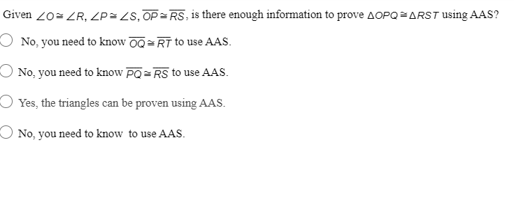 Given 20= ZR, ZP= ZS, OP= RS, is there enough information to prove AOPQ=ARST Using AAS?
O No, you need to know 00= RT to use AAS.
O No, you need to know PQ= RS to use AAS.
O Yes, the triangles can be proven using AAS.
O No, you need to know to use AAS.
