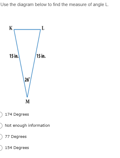 Use the diagram below to find the measure of angle L.
K
15 in.
15 in.
26
M
174 Degrees
Not enough information
77 Degrees
154 Degrees
