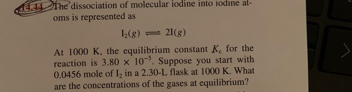 14.44 The dissociation of molecular iodine into iodine at-
oms is represented as
L(8) = 21(g)
At 1000 K, the equilibrium constant K. for the
reaction is 3.80 x 10. Suppose you start with
0.0456 mole of I, in a 2.30-L flask at 1000 K. What
are the concentrations of the gases at equilibrium?
