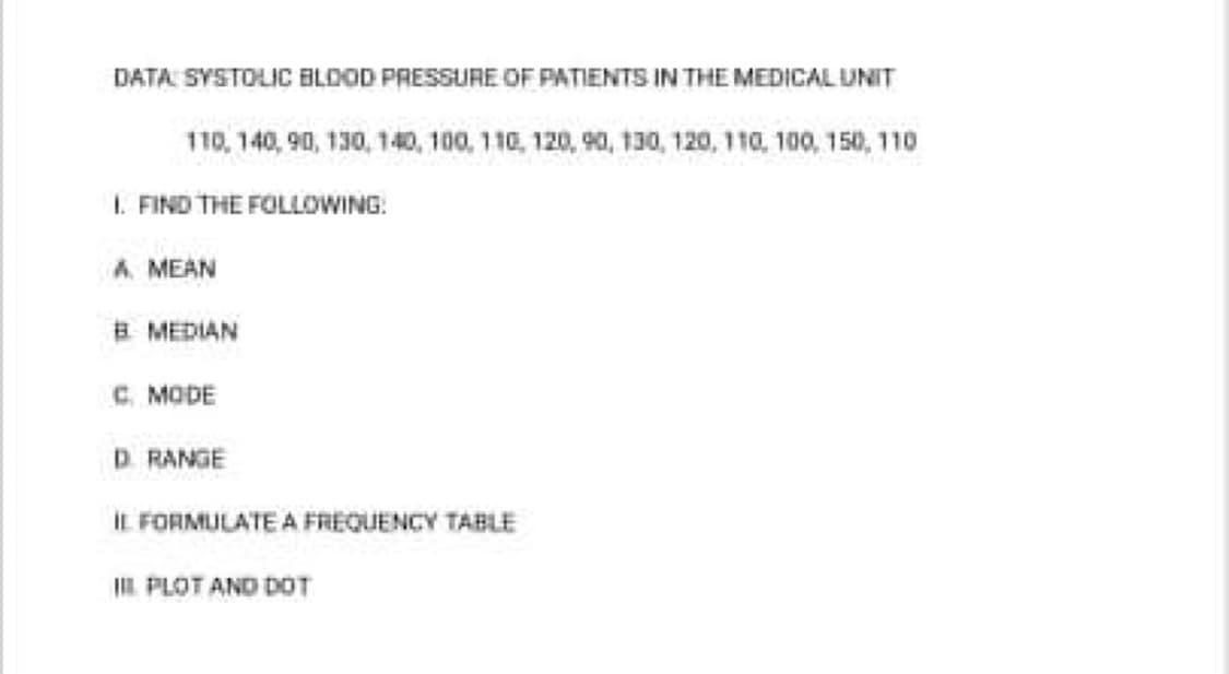DATA SYSTOLIC BLDOD PRESSURE OF PATIENTS IN THE MEDICAL UNIT
110, 140, 90, 130, 140, 100, 110, 120, 90, 130, 120, 110, 100, 150, 1
I. FIND THE FOLLOWING:
A. MEAN
B MEDIAN
C. MODE
D RANGE
IL FORMULATE A FREQUENCY TABLE
IIL PLOT AND DOT

