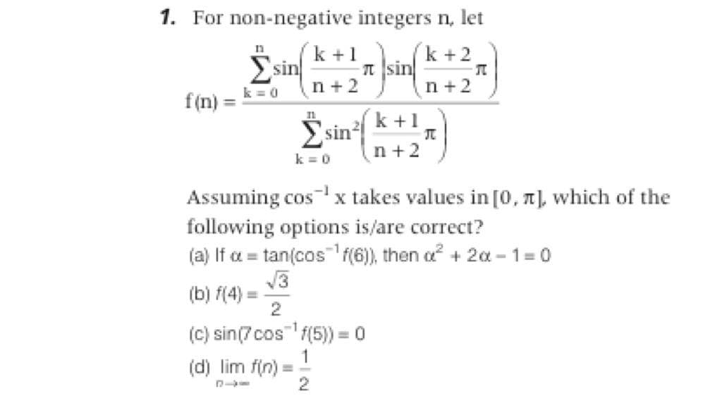 1. For non-negative integers n, let
k +1
Σsin
n
a sin *+2
k = 0
n +2
n +2
f(n) =
Èsin k+
Σsin /
n +2
k = 0
Assuming cos x takes values in [0, T), which of the
following options is/are correct?
(a) If a = tan(cos'f(6), then a? + 20a - 1 =0
-1
(b) f(4)
2
(C) sin(7cos f(5) = 0
%3D
(d) lim f(n):
2
